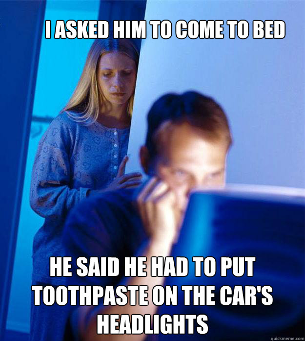 I asked him to come to bed he said he had to put toothpaste on the car's headlights  Redditors Wife