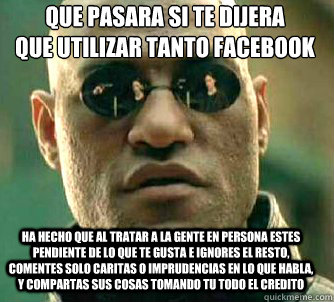 Que pasaría si te dijera
que utilizar tanto facebook Ha hecho que al tratar a la gente en persona estes pendiente de lo que te gusta e ignores el resto, comentes solo caritas o imprudencias en lo que habla, y compartas sus cosas tomando tu todo el cr  Matrix Morpheus