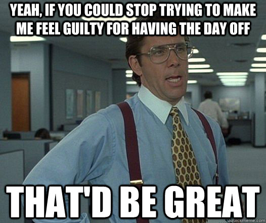 Yeah, if you could stop trying to make me feel guilty for having the day off That'd be great  Lumbergh