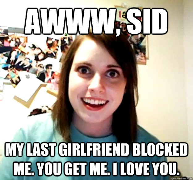 AWWW, SID MY LAST GIRLFRIEND BLOCKED ME. YOU GET ME. I LOVE YOU.  Overly Attached Girlfriend