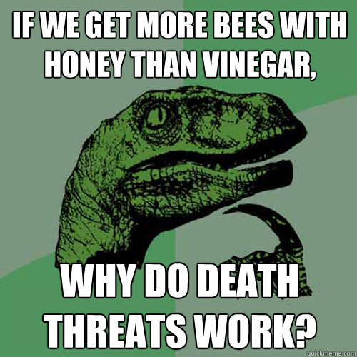 If we get more bees with honey than vinegar, Why do death threats work?  Philosoraptor