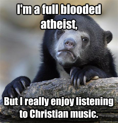 I'm a full blooded atheist, But I really enjoy listening  to Christian music.  Confession Bear