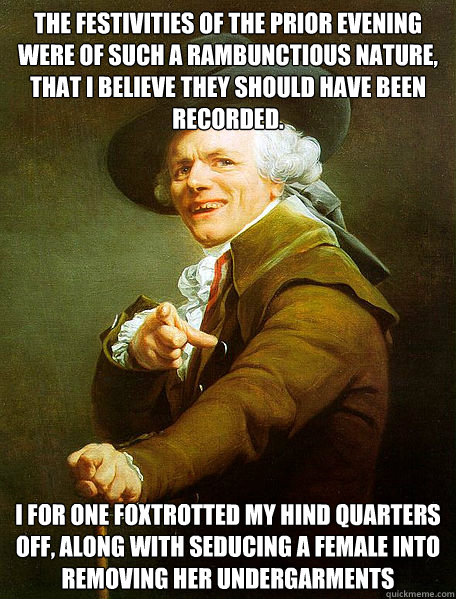 The Festivities of the prior evening were of such a rambunctious nature, that I believe they should have been recorded. I for one foxtrotted my hind quarters off, along with seducing a female into removing her undergarments  Joseph Decreaux