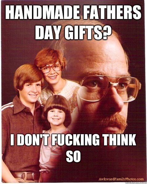 Handmade fathers day gifts? I don't fucking think so
  Vengeance Dad