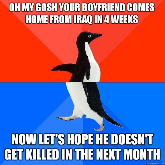 Oh my gosh your boyfriend comes home from Iraq in 4 weeks Now let's hope he doesn't get killed in the next month  Socially Awesome Awkward Penguin