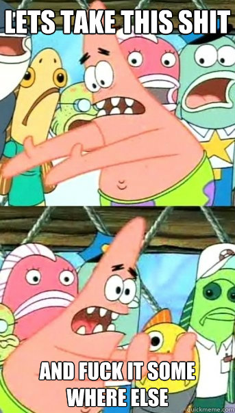 Lets take this shit and fuck it some where else  Push it somewhere else Patrick