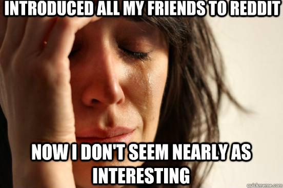 introduced all my friends to reddit now i don't seem nearly as interesting  First World Problems