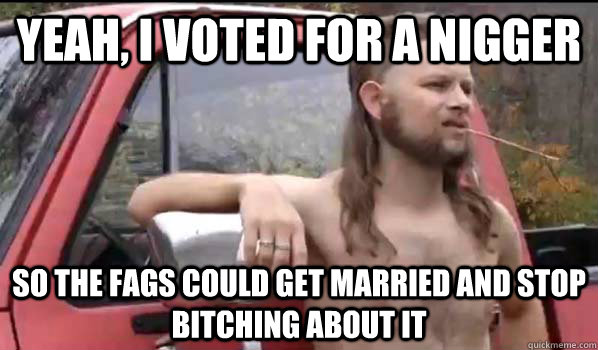 yeah, I voted for a nigger So the fags could get married and stop bitching about it  