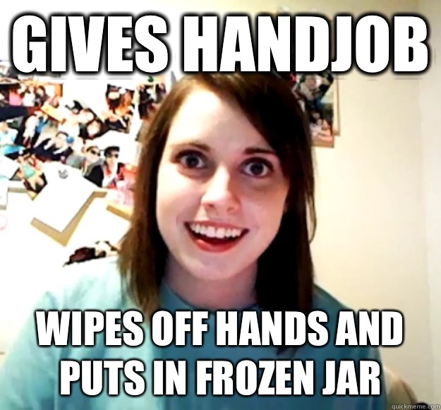 Gives handjob Wipes off hands and puts in frozen jar  Overly Attached Girlfriend