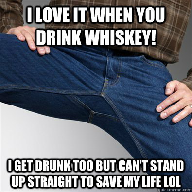 I love it when you drink whiskey! I get drunk too but can't stand up straight to save my life lol  Scumbag Penis