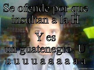 SE OFENDE POR QUE INSULTAN A LA H Y ES UN GUATENEGRO. U U U U U A A A A A A Misc