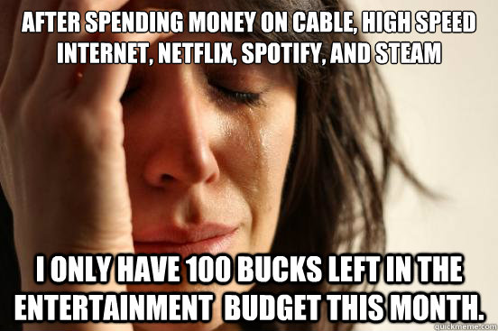 After spending money on cable, high speed internet, Netflix, Spotify, and Steam I only have 100 bucks left in the entertainment  budget this month.  First World Problems