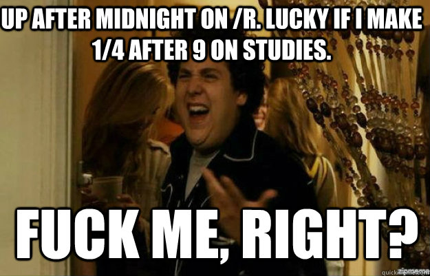 up after midnight on /r. lucky if i make 1/4 after 9 on studies. FUCK ME, RIGHT?  fuck me right