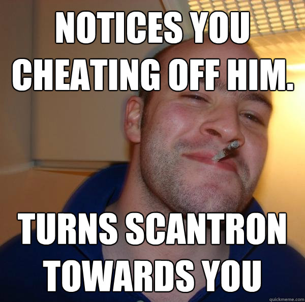 Notices you cheating off him. Turns scantron towards you - Notices you cheating off him. Turns scantron towards you  Misc