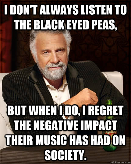 I don't always listen to the Black eyed peas, but when I do, I regret the negative impact their music has had on society.  The Most Interesting Man In The World