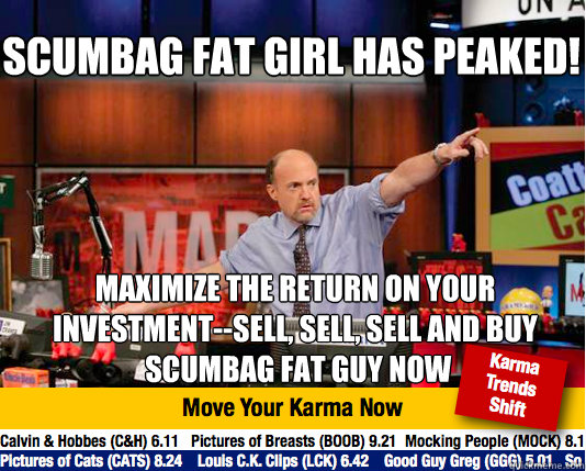 Scumbag Fat Girl has peaked!
 Maximize the return on your investment--sell, sell, sell and buy
 Scumbag Fat Guy now - Scumbag Fat Girl has peaked!
 Maximize the return on your investment--sell, sell, sell and buy
 Scumbag Fat Guy now  Mad Karma with Jim Cramer