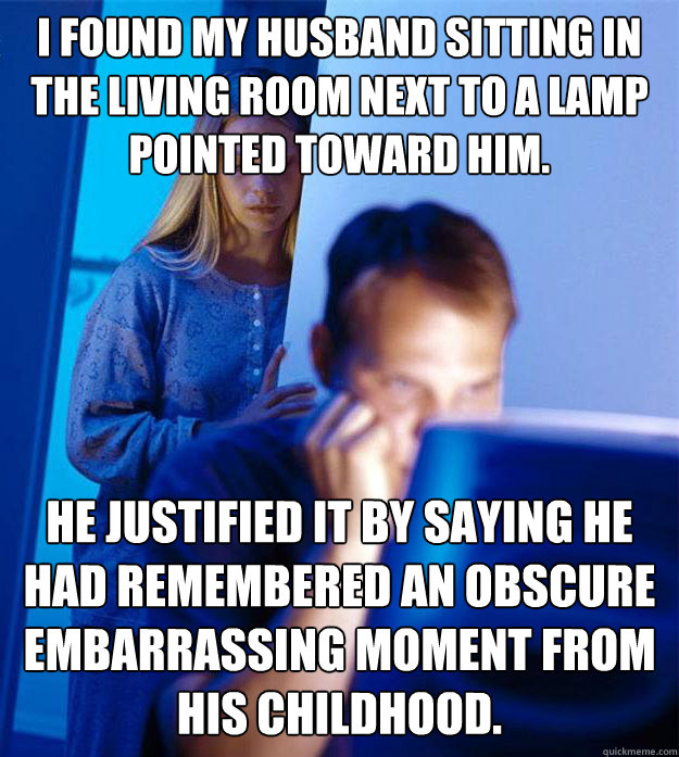 I found my husband sitting in the living room next to a lamp pointed toward him. He justified it by saying he had remembered an obscure embarrassing moment from his childhood.  Redditors Wife
