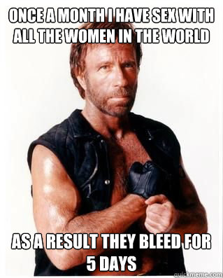 Once a month I have sex with all the women in the world as a result they bleed for 5 days  Chuck Norris