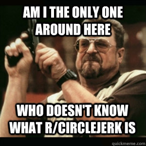 Am i the only one around here who doesn't know what r/circlejerk is - Am i the only one around here who doesn't know what r/circlejerk is  Misc