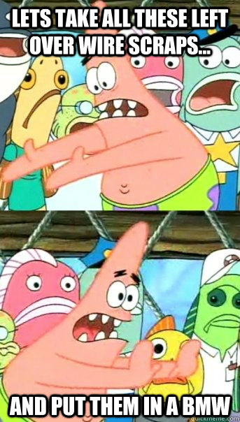Lets take all these left over wire scraps... and put them in a bmw  Push it somewhere else Patrick