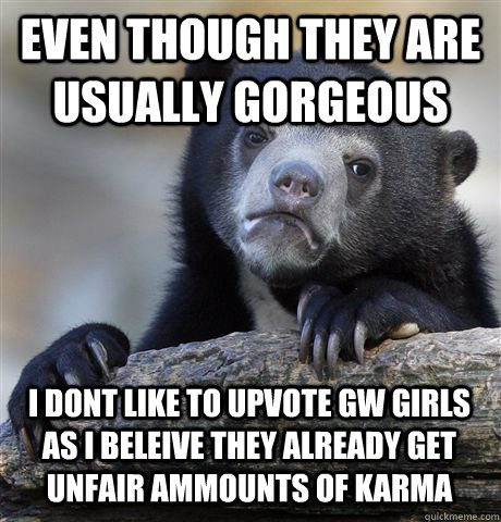 EVEN THOUGH THEY ARE USUALLY GORGEOUS I DONT LIKE TO UPVOTE GW GIRLS AS I BELEIVE THEY ALREADY GET UNFAIR AMMOUNTS OF KARMA - EVEN THOUGH THEY ARE USUALLY GORGEOUS I DONT LIKE TO UPVOTE GW GIRLS AS I BELEIVE THEY ALREADY GET UNFAIR AMMOUNTS OF KARMA  Confession Bear