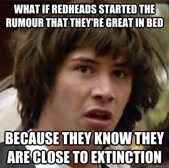 What if redheads started the rumour that they're great in bed because they know they are close to extinction   conspiracy keanu