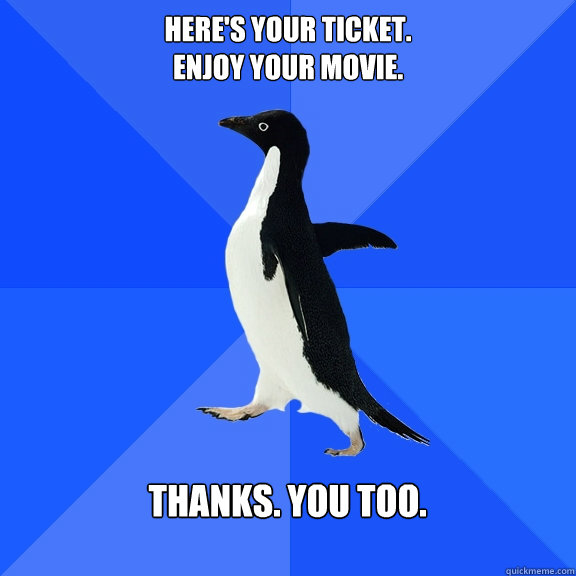 here's your ticket. 
enjoy your movie.  thanks. you too.   Socially Awkward Penguin