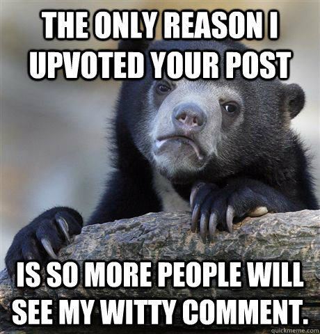 The only reason I upvoted your post  is so more people will see my witty comment. - The only reason I upvoted your post  is so more people will see my witty comment.  Confession Bear