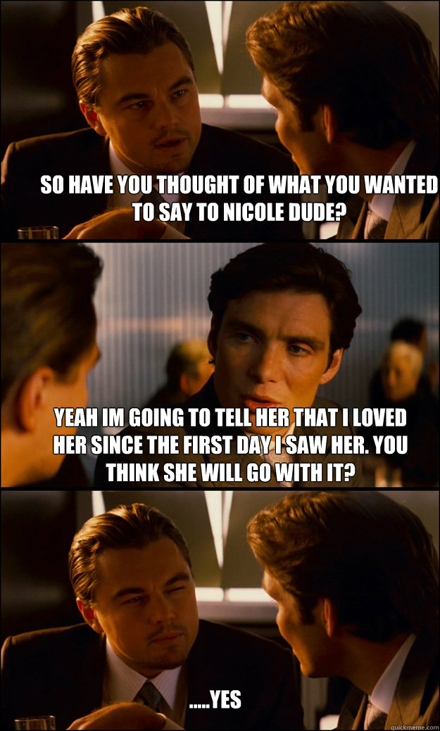 So have you thought of what you wanted to say to nicole dude? Yeah im going to tell her that i loved her since the first day i saw her. you think she will go with it? .....yes  Inception