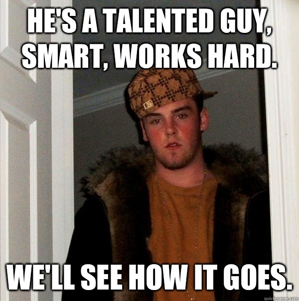 He's a talented guy, smart, works hard. We'll see how it goes. - He's a talented guy, smart, works hard. We'll see how it goes.  Scumbag Steve