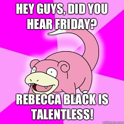 hey guys, did you hear Friday? Rebecca Black is talentless!  Slowpoke