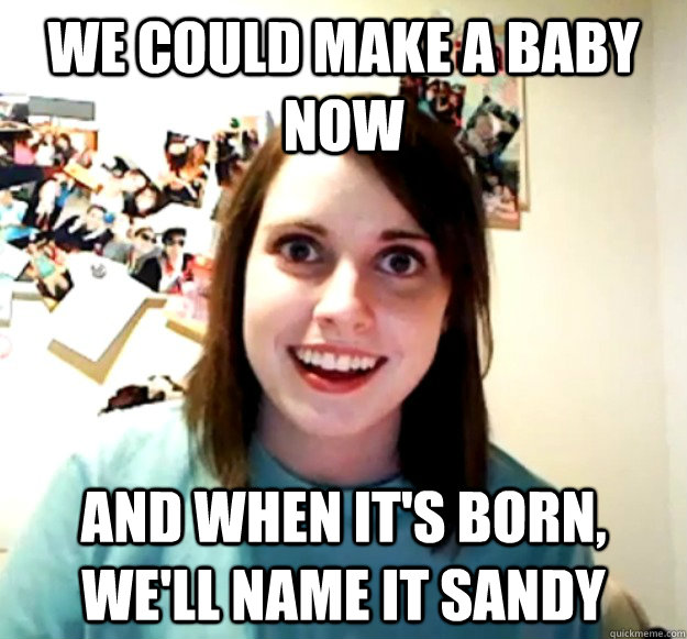 We could make a baby now And when it's born, we'll name it sandy  Overly Attached Girlfriend