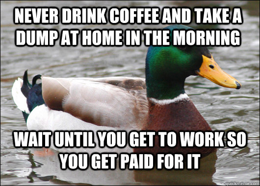 never drink coffee and take a dump at home in the morning Wait until you get to work so you get paid for it  Actual Advice Mallard
