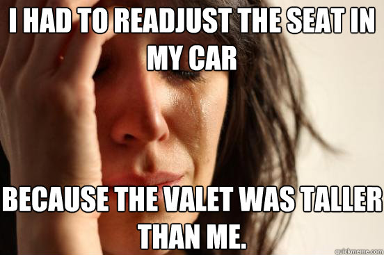 I had to readjust the seat in my car because the valet was taller than me.   First World Problems