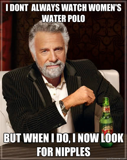 I dont  always watch women's water polo But when i do, I now look for nipples  The Most Interesting Man In The World