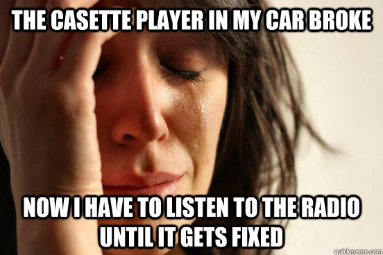 The Casette player in my car broke now I have to listen to the radio until it gets fixed  First World Problems