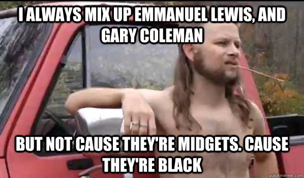 I always mix up Emmanuel lewis, and gary coleman But not cause they're midgets. Cause they're black  Almost Politically Correct Redneck