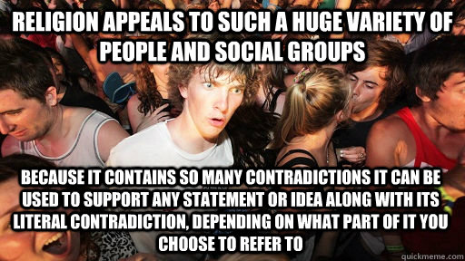 Religion appeals to such a huge variety of people and social groups because it contains so many contradictions it can be used to support any statement or idea along with its literal contradiction, depending on what part of it you choose to refer to  Sudden Clarity Clarence
