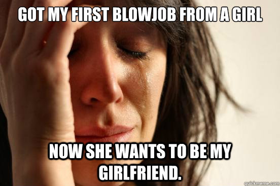 Got my first blowjob from a girl Now she wants to be my girlfriend. - Got my first blowjob from a girl Now she wants to be my girlfriend.  First World Problems