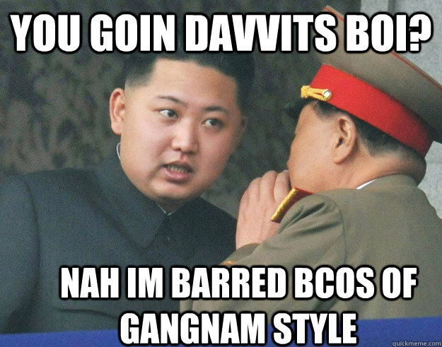 You goin davvits boi? Nah im barred bcos of gangnam style  Hungry Kim Jong Un