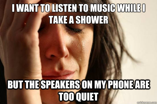 I want to listen to music while i take a shower but the speakers on my phone are too quiet  First World Problems