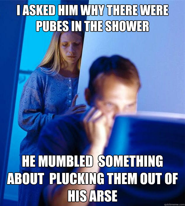 I asked him why there were pubes in the shower he mumbled  something about  plucking them out of his arse  Redditors Wife