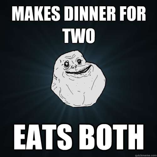 Makes dinner for two Eats both  Forever Alone