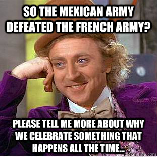 so the mexican army defeated the french army? Please tell me more about Why we celebrate something that happens all the time... - so the mexican army defeated the french army? Please tell me more about Why we celebrate something that happens all the time...  Creepy Wonka