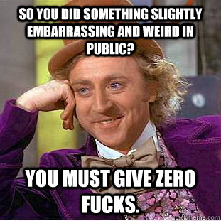 So you did something slightly embarrassing and weird in public? You must give zero fucks.  Condescending Wonka