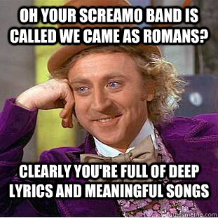 Oh your screamo band is called We Came as Romans? Clearly you're full of deep lyrics and meaningful songs  Condescending Wonka