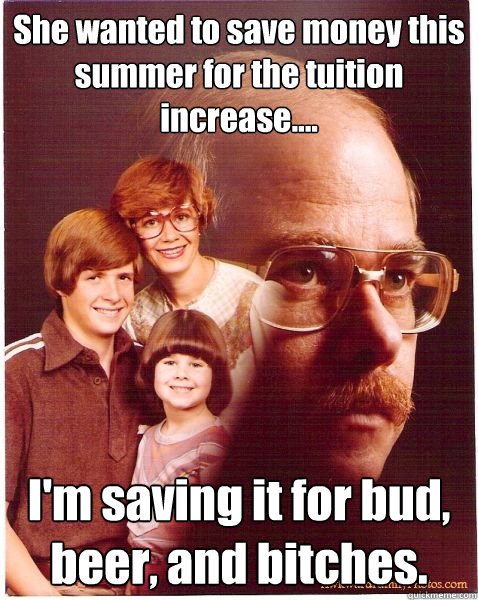 She wanted to save money this summer for the tuition increase.... I'm saving it for bud, beer, and bitches.  Vengeance Dad