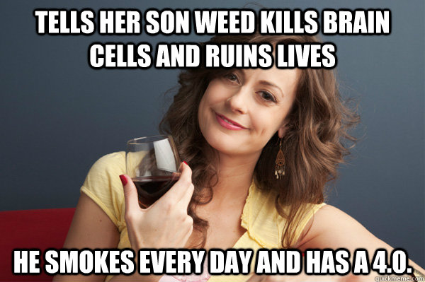 Tells her son weed kills brain cells and ruins lives He smokes every day and has a 4.0.  Forever Resentful Mother