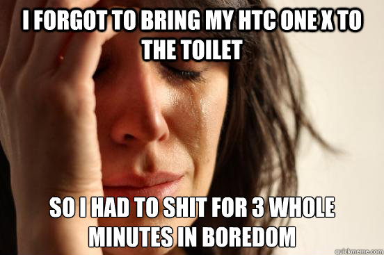 I forgot to bring my HTC one x to the toilet  So I had to shit for 3 whole minutes in boredom   First World Problems