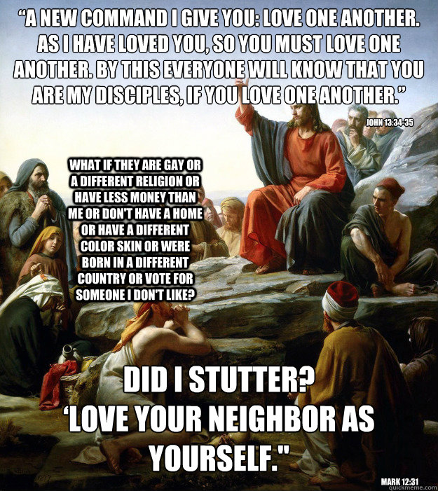 “A new command I give you: Love one another. As I have loved you, so you must love one another. By this everyone will know that you are my disciples, if you love one another.” DID I STUTTER?
‘Love your neighbor as yourself.